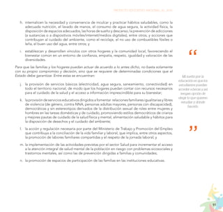 91
PROYECTO EDUCATIVO NACIONAL AL 2036
h.	 internalicen la necesidad y conveniencia de inculcar y practicar hábitos saludables, como la
adecuada nutrición, el lavado de manos, el consumo de agua segura, la actividad física, la
disposición de espacios adecuados, las horas de sueño y descanso, la prevención de adicciones
(a sustancias o a dispositivos móviles/internet/medios digitales), entre otros; y acciones que
contribuyan al cuidado del ambiente, como el reciclaje, el no uso de combustibles fósiles o
leña, el buen uso del agua, entre otros; y
i.	 establezcan y desarrollen vínculos con otros hogares y la comunidad local, favoreciendo el
bienestar común en un entorno de confianza, empatía, respeto, igualdad y valoración de las
diversidades.
Para que las familias y los hogares puedan actuar de acuerdo a lo antes dicho, no basta solamente
con su propio compromiso y decisión, sino que se requiere de determinadas condiciones que el
Estado debe garantizar. Entre estas se encuentran:
j.	 la provisión de servicios básicos (electricidad, agua segura, saneamiento, conectividad) en
todo el territorio nacional, de modo que los hogares puedan contar con recursos necesarios
para el cuidado de la salud y el acceso a información imprescindible para su bienestar;
k.	 la provisión de servicios educativos dirigidos a fomentar relaciones familiares igualitarias y libres
de violencia (de género, contra NNA, personas adultas mayores, personas con discapacidad),
democráticas y sin estereotipos derivados de la distribución sexual de roles entre mujeres y
hombres en las tareas domésticas y de cuidado, promoviendo estilos democráticos de crianza
y mejores pautas de cuidado de la salud física y mental, alimentación saludable y hábitos para
la disposición de desechos y el cuidado del ambiente;
l.	 la acción y regulación necesaria por parte del Ministerio de Trabajo y Promoción del Empleo
que contribuya a la conciliación de la vida familiar y laboral, que implica, entre otros aspectos,
la promoción de labores familiares compartidas y el respeto de la jornada laboral; y
m.	la implementación de las actividades previstas por el sector Salud para incrementar el acceso
a la atención integral de salud mental de la población en riesgo con problemas sicosociales y
trastornos mentales, así como las de prevención dirigidas a familias y comunidades;
n.	 la promoción de espacios de participación de las familias en las instituciones educativas.
Mi sueño por la
educación es que los
estudiantes puedan
acceder a becas y así
tengan opción de
elegir lo que quieren
estudiar y dónde
hacerlo.
 