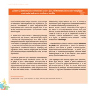 92
EL RETO DE LA CIUDADANÍA PLENA
Cuadro 12: Sobre los estereotipos de género que pueden instalarse desde temprana
edad, principalmente en el seno familiar
La sexualidad tiene una base biológica fundamental que está dada por
los cromosomas, la formación y desarrollo de los órganos sexuales, y la
producción y reacción hormonal. En la propia biología humana, estos
factores presentan diversas combinaciones que, por lo mismo, van más
allá de la dicotomía masculino/femenino y que son parte de la realidad
de nuestra especie.
Las distintas culturas interactúan con esa base biológica y construyen
diferentes visiones de la sexualidad y de los atributos que se asignan
o esperan de cada configuración biológica. En ese ámbito, la cultura
contemporánea se encuentra en plena transformación al verse expuesta
alsabercientíficoquerevela,porunlado,lacomplejidaddelasexualidad
y, por otro, cómo nuestras visiones de esta son socialmente construidas,
lo que termina en la identificación de prejuicios, estereotipos y roles
asignados a las personas en función de algún aspecto de la sexualidad
que la cultura toma como marcador relevante (en ocasiones, de modos
muy arbitrarios).
El concepto de “género” nos ayuda a distinguir la dimensión biológica
de la sexualidad de los aspectos socioculturales asociados a estos. Así,
por ejemplo, nos ayuda a identificar por qué algunas ocupaciones se
consideran como masculinas o femeninas cuando en realidad no existe
ninguna razón biológica para ello, sino más bien que esos atributos son
construidos en el marco de determinadas formas de organización social.
Del mismo modo podemos observar y cuestionar diferencias salariales
entre hombres y mujeres, diferencias en el acceso de posiciones de
responsabilidad o poder en organizaciones civiles o estatales, diferencias
en el plano de las orientaciones y costumbres sexuales, etc.
Asimismo, en diversas culturas se asumen como “naturales”algunos de
esos atributos que son social y culturalmente construidos, lo que puede
derivar en establecer limitaciones al desarrollo de las personas en los
casos en las que estas no “encajan” con lo esperado. Así, se sanciona la
sensibilidad y la emoción en los hombres, o la fortaleza y el liderazgo
en las mujeres, o las orientaciones sexuales minoritarias a partir del
establecimiento de estereotipos.
LaCorteInteramericanadeDerechosHumanos24
definelosestereotipos
de género como preconcepciones o creencias de características
o roles que son o deberían ser ejecutados por hombres y mujeres,
respectivamente. Estos estereotipos etiquetan a las personas, lo cual,
por un lado, ha sido funcional para comprender el mundo de manera
ordenada y simplificada pero, por otro, ha limitado e incluso reprimido
diversas dimensiones del desarrollo de las personas.
Desde muy temprana edad, en nuestros hogares, barrios, comunidades,
escuelas y por exposición a medios, las personas aprendemos las
expectativas socioculturales que portan estos estereotipos. Es por ello
que los hogares juegan un rol central en la creación, reproducción o
modificación de los estereotipos mediante las actividades cotidianas
vinculadasalaasignacióndetareasdomésticas,losnivelesdeautonomía
24.	Caso González y otras [“Campo algodonero”] vs. México, sentencia de 16 de noviembre de 2009, párr. 401.
 