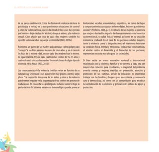 94
EL RETO DE LA CIUDADANÍA PLENA
de su pareja sentimental. Entre las formas de violencia destaca la
psicológica o verbal, en la que predominan situaciones de control
y celos; la violencia física, que en la mitad de los casos fue ejercida
por hombres bajo efectos del alcohol, drogas o ambos; y la violencia
sexual. Cabe añadir que una de cada diez mujeres también ha
ejercido violencia sobre su pareja sentimental (INEI, 2019a).
Asimismo, un quinto de las madres usó palmadas y otros golpes para
“corregir”a sus hijos varones menores de cinco años y, en el caso de
las hijas de la misma edad, una de cada diez madres hizo lo mismo.
De igual manera, tres de cada cuatro niñas y niños de 9 a 11 años y
cuatro de cada cinco adolescentes fueron víctimas de algún tipo de
violencia en su hogar (INEI, 2016).
Las consecuencias de la violencia familiar varían en función de su
naturaleza y severidad. Estas pueden ser muy graves a corto y largo
plazo. “La exposición temprana de los niños y niñas a la violencia
puede tener impacto en la arquitectura de su cerebro en proceso de
maduración. En caso esta sea prolongada, inclusive como testigo, la
perturbación del sistema nervioso e inmunológico puede provocar
limitaciones sociales, emocionales y cognitivas, así como dar lugar
a comportamientos que causan enfermedades, lesiones y problemas
sociales”(Pinheiro, 2006, p. 4). En el caso de las mujeres, la violencia
que se ejerce hacia ellas impacta de diversas maneras en su bienestar
socioemocional, su salud física y mental, así como en su situación
económica y laboral. En el caso de las personas adultas mayores,
tanto la violencia como la desprotección y el abandono deterioran
su condición física, mental y emocional. Todas estas consecuencias,
al atentar contra el desarrollo y el bienestar de las personas,
representan un costo muy alto para las sociedades.
Si bien existe un marco normativo nacional e internacional
relacionado con la violencia familiar y de género, y cada vez son
mayores los esfuerzos para erradicarlas, la magnitud del problema
amerita nuevas y mejores medidas de prevención, atención y
protección de las víctimas. Desde la educación es imperativo
trabajar con las familias y hogares para una crianza y convivencia
sana y democrática, así como con las comunidades para erradicar
la normalización de la violencia y generar redes sólidas de apoyo y
protección.
 