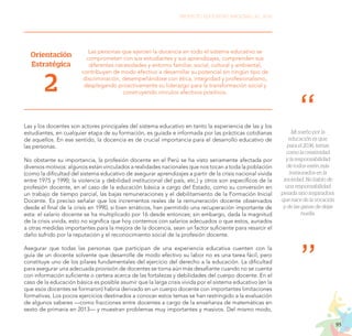 95
PROYECTO EDUCATIVO NACIONAL AL 2036
Mi sueño por la
educación es que,
para el 2036, temas
como la creatividad
y la responsabilidad
de todos estén más
instaurados en la
sociedad. No hablo de
una responsabilidad
pesada sino inspiradora,
que nace de la vocación
y de las ganas de dejar
huella.
Orientación
Estratégica
2
Las personas que ejercen la docencia en todo el sistema educativo se
comprometen con sus estudiantes y sus aprendizajes, comprenden sus
diferentes necesidades y entorno familiar, social, cultural y ambiental,
contribuyen de modo efectivo a desarrollar su potencial sin ningún tipo de
discriminación, desempeñándose con ética, integridad y profesionalismo,
desplegando proactivamente su liderazgo para la transformación social y
construyendo vínculos afectivos positivos.
Las y los docentes son actores principales del sistema educativo en tanto la experiencia de las y los
estudiantes, en cualquier etapa de su formación, es guiada e informada por las prácticas cotidianas
de aquellos. En ese sentido, la docencia es de crucial importancia para el desarrollo educativo de
las personas.
No obstante su importancia, la profesión docente en el Perú se ha visto seriamente afectada por
diversos motivos: algunos están vinculados a realidades nacionales que nos tocan a toda la población
(como la dificultad del sistema educativo de asegurar aprendizajes a partir de la crisis nacional vivida
entre 1975 y 1990; la violencia y debilidad institucional del país, etc.) y otros son específicos de la
profesión docente, en el caso de la educación básica a cargo del Estado, como su conversión en
un trabajo de tiempo parcial, las bajas remuneraciones y el debilitamiento de la Formación Inicial
Docente. Es preciso señalar que los incrementos reales de la remuneración docente observados
desde el final de la crisis en 1990, si bien erráticos, han permitido una recuperación importante de
esta: el salario docente se ha multiplicado por 16 desde entonces; sin embargo, dada la magnitud
de la crisis vivida, esto no significa que hoy contemos con salarios adecuados o que estos, aunados
a otras medidas importantes para la mejora de la docencia, sean un factor suficiente para resarcir el
daño sufrido por la reputación y el reconocimiento social de la profesión docente.
Asegurar que todas las personas que participan de una experiencia educativa cuenten con la
guía de un docente solvente que desarrolle de modo efectivo su labor no es una tarea fácil, pero
constituye uno de los pilares fundamentales del ejercicio del derecho a la educación. La dificultad
para asegurar una adecuada provisión de docentes se torna aún más desafiante cuando no se cuenta
con información suficiente o certera acerca de las fortalezas y debilidades del cuerpo docente. En el
caso de la educación básica es posible asumir que la larga crisis vivida por el sistema educativo (en la
que esos docentes se formaron) habría derivado en un cuerpo docente con importantes limitaciones
formativas. Los pocos ejercicios destinados a conocer estos temas se han restringido a la evaluación
de algunos saberes —como fracciones entre docentes a cargo de la enseñanza de matemáticas en
sexto de primaria en 2013— y muestran problemas muy importantes y masivos. Del mismo modo,
 