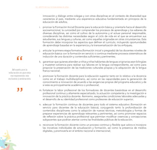98
EL RETO DE LA CIUDADANÍA PLENA
innovación y diálogo entre colegas y con otras disciplinas en el contexto de diversidad que
caracteriza al país, mediante una experiencia educativa fundamentada en principios de la
educación de adultos;
i.	 priorizar la Formación Inicial Docente para la educación básica y orientarla hacia el desarrollo
socioemocional, la curiosidad por comprender los procesos de aprendizaje y los saberes de
diversas disciplinas, así como el cultivo de la autonomía y el actuar personal responsable,
considerando las distintas necesidades según el ciclo de vida en el que se encuentran sus
estudiantes, sus lenguas y culturas, así como aquellas originadas en otras circunstancias. Esta
formación debe incorporar los aspectos que definen el currículo, incluyendo oportunidades
de aprendizaje basadas en la experiencia y la transversalización de los enfoques;
j.	 articular la primera etapa formativa (formación inicial o pregrado) de los docentes nóveles de
educación básica con la formación en servicio o continua mediante procesos sistemáticos de
inducción de una duración y contenidos suficientes y pertinentes;
k.	 garantizar que quienes atienden a niños y niñas hablantes de lenguas originarias sean bilingües
y muestren solvencia para realizar sus labores en la lengua correspondiente, así como para
propiciar la preservación de las tradiciones culturales propias y la adquisición de la lengua
franca nacional;
l.	 promover la formación docente para la educación superior tanto en lo relativo a la docencia
como en el trabajo multidisciplinario, así como en las capacidades para la generación de
conocimiento e innovación de acuerdo a las exigencias propias del programa educativo y de
si este es principalmente académico o profesional;
m.	fortalecer la labor profesional de los formadores de docentes basándose en el desarrollo
profesional continuo y altamente especializado, la actuación competente y la investigación e
innovación de la práctica docente. Asimismo, asegurarles condiciones laborales adecuadas y
el desarrollo de su identidad profesional como profesores de educación superior;
n.	 adecuar la formación continua de docentes para todo el sistema educativo (formación en
servicio para docentes de la educación básica), conjugando tanto la profundización de
contenidos disciplinares como la adopción de nuevas técnicas, metodologías y formas de
preparar experiencias de aprendizaje relevantes y pertinentes, así como promover espacios
de reflexión sobre la práctica profesional que permitan modificar creencias y concepciones
subyacentes que podrían atentar contra las finalidades públicas de la educación;
o.	 reconocer la formación docente como un proceso continuo y flexible que valora e incorpora
las iniciativas individuales de actualización y formación, así como la presencia de medios
digitales, y promoverla en el ámbito nacional e internacional;
Mi sueño por la
educación es que esta
me represente, sea
inclusiva y antirracista.
 