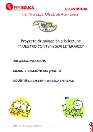 I.E. Nro 1142 UGEL 06 Ate - Lima

Proyecto de animación a la lectura:
“NUESTRO CONTENEDOR LITERARIO”

AREA:COMUNICACIÓN
GRADO Y SECCIÓN: 6to grado “A”
DOCENTE:Lic.JANNETH MARCELO SANTIAGO

2013

DIGETE – Dirección Pedagógica – Ingrid Romero

 