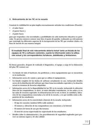 3. Relevamiento de las TIC en la escuela
Construir la viabilidad de un plan implica necesariamente articular tres condiciones (Prawda):
• el saber hacer
• el querer hacer y
• el poder hacer,
para que respondan a las necesidades y posibilidades de cada institución educativa en parti-
cular. Es preciso entonces conocer muy bien el punto de partida, realizando un relevamiento
que contemple los diferentes aspectos de la incorporación de las TIC que resultan vitales a la
hora de hacerlo de una manera integral.
En líneas generales, después de realizado el diagnóstico, el equipo a cargo de la elaboración
del plan TIC contará con:
• Un listado de todo el hardware, los periféricos y otros equipamientos que se encuentran
en la institución.
• Información acerca de cuánto y para qué se utiliza el equipamiento.
• Un listado completo de los títulos de software actualmente en uso, incluyendo detalles
acerca de la distribución del software por clase/tema/necesidades especiales y la situación
actual en términos de licencias adquiridas.
• Información acerca de la disponibilidad de las TIC en la escuela, incluyendo la ubicación
física de las computadoras, es decir, si están ubicadas centralmente, en las aulas y/o en
las salas de recursos especiales; la infraestructura de la red, es decir, la cantidad y ubica-
ción de las computadoras conectadas a la red de la escuela, y en qué medida están a dis-
posición de los estudiantes.
• Información acerca de la conectividad a Internet de la escuela, incluyendo:
– El tipo de conexión (módem/ADSL/cable módem).
– El número y ubicación de las computadoras con conexiones a la Internet.
– El número de horas de uso por día/semana.
– El nivel de acceso supervisado/no-supervisado de los estudiantes.
• Detalles sobre la administración y los procedimientos de seguridad empleados para pro-
veer un sistema seguro y de alta calidad.
19
El resultado final de este relevamiento debería incluir tanto un listado de los
equipos de TIC y software existentes, cuanto la información sobre la utiliza-
ción actual y las correspondientes fortalezas, debilidades y limitaciones.
 