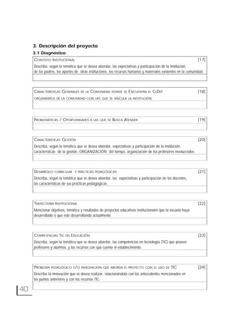 40
3. Descripción del proyecto
3.1 Diagnóstico
CONTEXTO INSTITUCIONAL [17]
Describa, según la temática que se desea abordar, las expectativas y participación de la institución,
de los padres, los aportes de otras instituciones, los recursos humanos y materiales existentes en la comunidad.
CARACTERÍSTICAS GENERALES DE LA COMUNIDAD DONDE SE ENCUENTRA EL CEDEI [18]
ORGANISMOS DE LA COMUNIDAD CON LAS QUE SE VINCULA LA INSTITUCIÓN.
PROBLEMÁTICAS / OPORTUNIDADES A LAS QUE SE BUSCA ATENDER [19]
CARACTERÍSTICAS GESTIÓN [20]
Describa, según la temática que se desea abordar, expectativas y participación de la institución,
características de la gestión, ORGANIZACIÓN del tiempo, organización de los profesores involucrados.
DESARROLLO CURRICULAR Y PRÁCTICAS PEDAGÓGICAS [21]
Describa, según la temática que se desea abordar, las expectativas y participación de los docentes,
las características de sus prácticas pedagógicas.
TRAYECTORIA INSTITUCIONAL [22]
Mencionar objetivos, temática y resultados de proyectos educativos institucionales que la escuela haya
desarrollado o que esté desarrollando actualmente.
COMPETENCIAS TIC EN EDUCACIÓN [23]
Describa, según la temática que se desea abordar, las competencias en tecnología (TIC) que poseen
profesores y alumnos, y los recursos con que cuenta el establecimiento.
PROBLEMA PEDAGÓGICO Y/O INNOVACIÓN QUE ABORDA EL PROYECTO CON EL USO DE TIC [24]
Describa la innovación que se desea realizar, relacionándola con los antecedentes mencionados en
los puntos anteriores y con los recursos TIC.
 