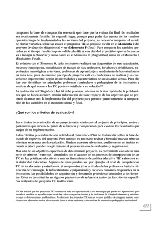 componen la base de comparación necesaria que hace que la evaluación final de resultados
sea técnicamente factible. En segundo lugar, porque para poder dar cuenta de los cambios
operados luego de implementadas las acciones del proyecto, es necesario comparar el estado
de ciertas variables sobre las cuales el programa TIC se propone incidir en el Momento 0 del
proyecto (evaluación diagnóstica) y en el Momento F (final). Para comparar los cambios ope-
rados en el tiempo resulta imprescindible planificar con claridad y precisión qué es lo que se
va a indagar u observar y cómo, tanto en el Momento 0 (Diagnóstico) como en el Momento F
(Evaluación Final).
En relación con el Momento 0, cada institución realizará un diagnóstico de sus capacidades,
recursos tecnológicos, modalidades de trabajo de sus profesores, fortalezas y debilidades, ex-
periencias tecnológicas anteriores, problemas de aprendizaje y rendimiento de los estudiantes
en cada área, para determinar qué tipo de proyecto está en condiciones de realizar y es con-
veniente implementar, según las necesidades y características de su situación actual. Para ello
hay que identificar los principales problemas curriculares y pedagógicos de la institución y
analizar de qué manera las TIC pueden contribuir a su solución10.
La realización del Diagnóstico Inicial debe procurar, además de la descripción de la problemá-
tica que se busca atender, brindar información de base respecto de los objetivos que se pre-
tende alcanzar con la implementación del proyecto para permitir posteriormente la compara-
ción de las variables en el momento inicial y final.
¿Qué son los criterios de evaluación?
Los criterios de evaluación de un proyecto están dados por el conjunto de principios, metas o
parámetros que sirven de punto de referencia y comparación para evaluar los resultados que
surjan de su implementación.
Estos criterios generalmente son definidos al comenzar el Plan de Evaluación, sobre la base del
listado de objetivos del proyecto. Pero también es necesario revisar y formular nuevos criterios
mientras se avanza con la evaluación. Muchos aspectos relevantes, posiblemente no tenidos en
cuenta a priori, pueden surgir durante el proceso mismo de evaluación y seguimiento.
Más allá de los objetivos específicos de determinado proyecto, es conveniente considerar una
serie de criterios “externos” vinculados con el avance de los procesos de incorporación de las
TIC en las prácticas educativas y con los lineamientos de política educativa TIC existentes en
la Autoridad Educativa. Algunos de estos pueden ser, por ejemplo, el nivel de competencias
TIC de los docentes y estudiantes, el compromiso y las actitudes de los profesores hacia la uti-
lización de tecnología, la infraestructura, equipamiento y recursos humanos disponibles en la
institución, las posibilidades de capacitación y desarrollo profesional brindadas a los docen-
tes. Estos se constituirán en algunos parámetros de referencia junto con los criterios específi-
cos derivados del proyecto TIC institucional.
49
10 Cabe señalar que los proyectos TIC constituyen sólo una oportunidad y una estrategia que puede ser aprovechada para
introducir cambios en aquellos aspectos de las culturas organizacionales y de las formas de trabajo de docentes y estudian-
tes que se detecten como problemáticas. No obstante, los proyectos TIC son un recurso posible y de ninguna manera cons-
tituyen una alternativa única ni excluyente frente a otras opciones y alternativas de innovación pedagógico-institucional.
 