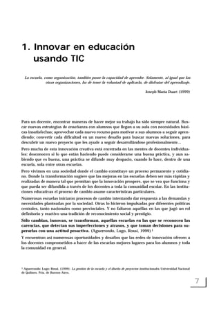 1. Innovar en educación
usando TIC
La escuela, como organización, también posee la capacidad de aprender. Solamente, al igual que las
otras organizaciones, ha de tener la voluntad de aplicarla, de disfrutar del aprendizaje.
Joseph María Duart (1999)
Para un docente, encontrar maneras de hacer mejor su trabajo ha sido siempre natural. Bus-
car nuevas estrategias de enseñanza con alumnos que llegan a su aula con necesidades bási-
cas insatisfechas; aprovechar cada nuevo recurso para motivar a sus alumnos a seguir apren-
diendo; convertir cada dificultad en un nuevo desafío para buscar nuevas soluciones, para
descubrir un nuevo proyecto que les ayude a seguir desarrollándose profesionalmente...
Pero mucha de esta innovación creativa está encerrada en las mentes de docentes individua-
les: desconocen si lo que están haciendo puede considerarse una buena práctica, y aun sa-
biendo que es buena, una práctica se difunde muy despacio, cuando lo hace, dentro de una
escuela, sola entre otras escuelas.
Pero vivimos en una sociedad donde el cambio constituye un proceso permanente y cotidia-
no. Donde la transformación sugiere que las mejoras en las escuelas deben ser más rápidas y
realizadas de manera tal que permitan que la innovación prospere, que se vea que funciona y
que pueda ser difundida a través de los docentes a toda la comunidad escolar. En las institu-
ciones educativas el proceso de cambio asume características particulares.
Numerosas escuelas iniciaron procesos de cambio intentando dar respuesta a las demandas y
necesidades planteadas por la sociedad. Otras lo hicieron impulsadas por diferentes políticas
centrales, tanto nacionales como provinciales. Y no faltaron aquéllas en las que jugó un rol
definitorio y reactivo una tradición de reconocimiento social y prestigio.
Sólo cambian, innovan, se transforman, aquellas escuelas en las que se reconocen las
carencias, que detectan sus imperfecciones y atrasos, y que toman decisiones para su-
perarlas con una actitud proactiva. (Aguerrondo, Lugo, Rossi, 1999)1
Y encuentran así numerosas oportunidades y desafíos que las redes de innovación ofrecen a
los docentes comprometidos a hacer de las escuelas mejores lugares para los alumnos y toda
la comunidad en general.
7
1 Aguerrondo; Lugo; Rossi, (1999): La gestión de la escuela y el diseño de proyectos institucionales. Universidad Nacional
de Quilmes. Pcia. de Buenos Aires.
 
