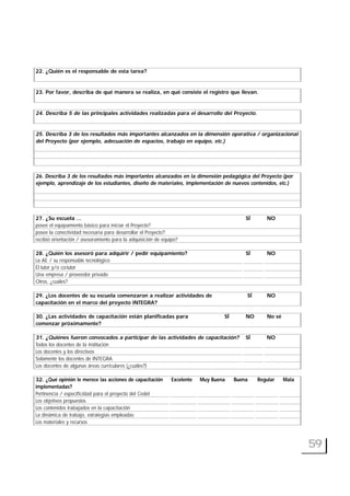 59
22. ¿Quién es el responsable de esta tarea?
23. Por favor, describa de qué manera se realiza, en qué consiste el registro que llevan.
24. Describa 5 de las principales actividades realizadas para el desarrollo del Proyecto.
25. Describa 3 de los resultados más importantes alcanzados en la dimensión operativa / organizacional
del Proyecto (por ejemplo, adecuación de espacios, trabajo en equipo, etc.)
26. Describa 3 de los resultados más importantes alcanzados en la dimensión pedagógica del Proyecto (por
ejemplo, aprendizaje de los estudiantes, diseño de materiales, implementación de nuevos contenidos, etc.)
27. ¿Su escuela … SÍ NO
posee el equipamiento básico para iniciar el Proyecto?
posee la conectividad necesaria para desarrollar el Proyecto?
recibió orientación / asesoramiento para la adquisición de equipo?
28. ¿Quién los asesoró para adquirir / pedir equipamiento? SÍ NO
La AE / su responsable tecnológico
El tutor y/o co-tutor
Una empresa / proveedor privado
Otros, ¿cuáles?
29. ¿Los docentes de su escuela comenzaron a realizar actividades de SÍ NO
capacitación en el marco del proyecto INTEGRA?
30. ¿Las actividades de capacitación están planificadas para SÍ NO No sé
comenzar próximamente?
31. ¿Quiénes fueron convocados a participar de las actividades de capacitación? SÍ NO
Todos los docentes de la institución
Los docentes y los directivos
Solamente los docentes de INTEGRA
Los docentes de algunas áreas curriculares (¿cuáles?)
32. ¿Qué opinión le merece las acciones de capacitación Excelente Muy Buena Buena Regular Mala
implementadas?
Pertinencia / especificidad para el proyecto del CedeI
Los objetivos propuestos
Los contenidos trabajados en la capacitación
La dinámica de trabajo, estrategias empleadas
Los materiales y recursos
 