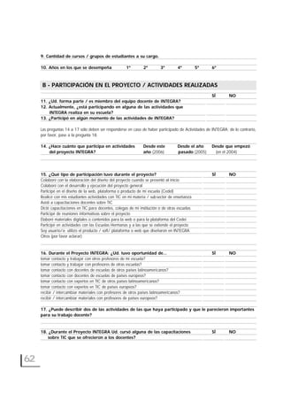 9. Cantidad de cursos / grupos de estudiantes a su cargo.
10. Años en los que se desempeña 1º 2º 3º 4º 5º 6º
B- PARTICIPACIÓN EN EL PROYECTO / ACTIVIDADES REALIZADAS
SÍ NO
11. ¿Ud. forma parte / es miembro del equipo docente de INTEGRA?
12. Actualmente, ¿está participando en alguna de las actividades que
INTEGRA realiza en su escuela?
13. ¿Participó en algún momento de las actividades de INTEGRA?
Las preguntas 14 a 17 sólo deben ser responderse en caso de haber participado de Actividades de INTEGRA; de lo contrario,
por favor, pase a la pregunta 18.
14. ¿Hace cuánto que participa en actividades Desde este Desde el año Desde que empezó
del proyecto INTEGRA? año (2006) pasado (2005) (en el 2004)
15. ¿Qué tipo de participación tuvo durante el proyecto? SÍ NO
Colaboré con la elaboración del diseño del proyecto cuando se presentó al inicio
Colaboré con el desarrollo y ejecución del proyecto general
Participé en el diseño de la web, plataforma o producto de mi escuela (CedeI)
Realicé con mis estudiantes actividades con TIC en mi materia / sub-sector de enseñanza
Asistí a capacitaciones docentes sobre TIC
Dicté capacitaciones en TIC para docentes, colegas de mi institución o de otras escuelas
Participé de reuniones informativas sobre el proyecto
Elaboré materiales digitales o contenidos para la web o para la plataforma del Cedei
Participé en actividades con las Escuelas Hermanas y a las que se extiende el proyecto
Soy usuario/a: utilizo el producto / soft/ plataforma o web que diseñaron en INTEGRA
Otros (por favor aclarar)
16. Durante el Proyecto INTEGRA: ¿Ud. tuvo oportunidad de… SÍ NO
tomar contacto y trabajar con otros profesores de mi escuela?
tomar contacto y trabajar con profesores de otras escuelas?
tomar contacto con docentes de escuelas de otros países latinoamericanos?
tomar contacto con docentes de escuelas de países europeos?
tomar contacto con expertos en TIC de otros países latinoamericanos?
tomar contacto con expertos en TIC de países europeos?
recibir / intercambiar materiales con profesores de otros países latinoamericanos?
recibir / intercambiar materiales con profesores de países europeos?
17. ¿Puede describir dos de las actividades de las que haya participado y que le parecieron importantes
para su trabajo docente?
18. ¿Durante el Proyecto INTEGRA Ud. cursó alguna de las capacitaciones SÍ NO
sobre TIC que se ofrecieron a los docentes?
62
B - PARTICIPACIÓN EN EL PROYECTO / ACTIVIDADES REALIZADAS
 