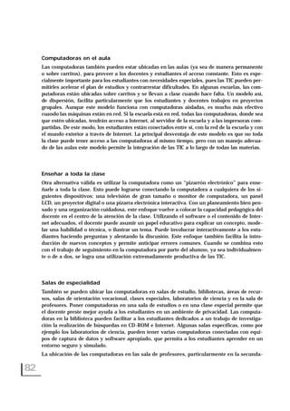 Computadoras en el aula
Las computadoras también pueden estar ubicadas en las aulas (ya sea de manera permanente
o sobre carritos), para proveer a los docentes y estudiantes el acceso constante. Esto es espe-
cialmente importante para los estudiantes con necesidades especiales, pues las TIC pueden per-
mitirles acelerar el plan de estudios y contrarrestar dificultades. En algunas escuelas, las com-
putadoras están ubicadas sobre carritos y se llevan a clase cuando hace falta. Un modelo así,
de dispersión, facilita particularmente que los estudiantes y docentes trabajen en proyectos
grupales. Aunque este modelo funciona con computadoras aisladas, es mucho más efectivo
cuando las máquinas están en red. Si la escuela está en red, todas las computadoras, donde sea
que estén ubicadas, tendrán acceso a Internet, al servidor de la escuela y a las impresoras com-
partidas. De este modo, los estudiantes están conectados entre sí, con la red de la escuela y con
el mundo exterior a través de Internet. La principal desventaja de este modelo es que no toda
la clase puede tener acceso a las computadoras al mismo tiempo, pero con un manejo adecua-
do de las aulas este modelo permite la integración de las TIC a lo largo de todas las materias.
Enseñar a toda la clase
Otra alternativa válida es utilizar la computadora como un “pizarrón electrónico” para ense-
ñarle a toda la clase. Esto puede lograrse conectando la computadora a cualquiera de los si-
guientes dispositivos: una televisión de gran tamaño o monitor de computadora, un panel
LCD, un proyector digital o una pizarra electrónica interactiva. Con un planeamiento bien pen-
sado y una organización cuidadosa, este enfoque vuelve a colocar la capacidad pedagógica del
docente en el centro de la atención de la clase. Utilizando el software o el contenido de Inter-
net adecuados, el docente puede asumir un papel educativo para explicar un concepto, mode-
lar una habilidad o técnica, o ilustrar un tema. Puede involucrar interactivamente a los estu-
diantes haciendo preguntas y alentando la discusión. Este enfoque también facilita la intro-
ducción de nuevos conceptos y permite anticipar errores comunes. Cuando se combina esto
con el trabajo de seguimiento en la computadora por parte del alumno, ya sea individualmen-
te o de a dos, se logra una utilización extremadamente productiva de las TIC.
Salas de especialidad
También se pueden ubicar las computadoras en salas de estudio, bibliotecas, áreas de recur-
sos, salas de orientación vocacional, clases especiales, laboratorios de ciencia y en la sala de
profesores. Poner computadoras en una sala de estudios o en una clase especial permite que
el docente preste mejor ayuda a los estudiantes en un ambiente de privacidad. Las computa-
doras en la biblioteca pueden facilitar a los estudiantes dedicados a un trabajo de investiga-
ción la realización de búsquedas en CD-ROM e Internet. Algunas salas específicas, como por
ejemplo los laboratorios de ciencia, pueden tener varias computadoras conectadas con equi-
pos de captura de datos y software apropiado, que permita a los estudiantes aprender en un
entorno seguro y simulado.
La ubicación de las computadoras en las sala de profesores, particularmente en la secunda-
82
 