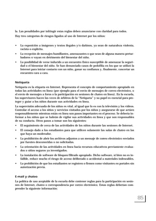 la. Las penalidades por infringir estas reglas deben anunciarse con claridad para todos.
Hay tres categorías de riesgos ligados al uso de Internet por los niños:
• La exposición a imágenes y textos ilegales y/o dañinos, ya sean de naturaleza violenta,
racista o explícita.
• La recepción de mensajes humillantes, amenazantes o que sean de alguna manera pertur-
badores o vayan en detrimento del bienestar del niño.
• La posibilidad de verse inducido a un encuentro físico susceptible de amenazar la seguri-
dad o el bienestar del niño. Se han denunciado casos de pedofilia en los que se utilizó la
Internet para iniciar contacto con un niño, ganar su confianza y, finalmente, concertar un
encuentro cara a cara.
Netiqueta
Netiqueta es la etiqueta en Internet. Representa el concepto de comportamiento apropiado en
todas las actividades en línea (por ejemplo para el envío de mensajes de correo electrónico, o
el envío de mensajes a foros o la participación en sesiones de chateo en línea). En la escuela,
los supervisores hacen las veces de árbitros de la “Netiqueta” y su papel es esencial para pro-
teger y guiar a los niños durante sus actividades en línea.
La supervisión adecuada de los niños es vital, al igual que lo es con la televisión y los videos.
Controlar el acceso a los sitios y servicios visitados por los niños y asegurarse de que actúen
responsablemente mientras están en línea son pasos importantes en el proceso. Se debería in-
formar a los niños que se habrán de vigilar sus actividades en línea y que son responsables
de su conducta. Otros pasos a tomar son los siguientes:
• El seguimiento de cerca de las actividades de los niños durante las sesiones de Internet.
• El consejo dado a los estudiantes para que utilicen solamente las salas de chateo en las
que haya un moderador.
• La prohibición de abrir los archivos adjuntos a un mensaje de correo electrónico enviados
por fuentes desconocidas o no solicitadas.
• La orientación de las actividades en línea hacia recursos educativos previamente evalua-
dos o sitios seguros ya investigados.
• La instalación de software de bloqueo/filtrado apropiado. Dicho software, si bien no es in-
falible, reduce mucho el riesgo de acceso deliberado o accidental a materiales indeseables.
• La prohibición de que los estudiantes se registren o firmen como visitantes en portales sin
autorización previa.
E-mail y chateo
La política de uso aceptable de la escuela debe contener reglas para la participación en sesio-
nes de Internet, chateo o correspondencia por correo electrónico. Estas reglas deberían com-
prender la siguiente información:
85
 