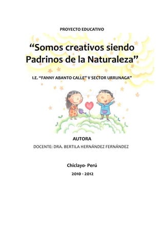 PROYECTO EDUCATIVO



 “Somos creativos siendo
Padrinos de la Naturaleza”
 I.E. “FANNY ABANTO CALLE” V SECTOR URRUNAGA”




                  AUTORA
 DOCENTE: DRA. BERTILA HERNÁNDEZ FERNÁNDEZ



                Chiclayo- Perú
                  2010 - 2012
 