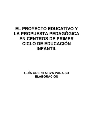 EL PROYECTO EDUCATIVO Y
LA PROPUESTA PEDAGÓGICA
EN CENTROS DE PRIMER
CICLO DE EDUCACIÓN
INFANTIL
GUÍA ORIENTATIVA PARA SU
ELABORACIÓN
 
