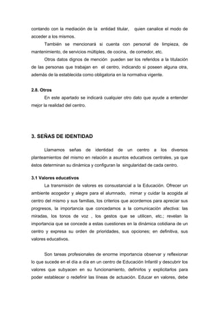 contando con la mediación de la entidad titular, quien canalice el modo de
acceder a los mismos.
También se mencionará si cuenta con personal de limpieza, de
mantenimiento, de servicios múltiples, de cocina, de comedor, etc.
Otros datos dignos de mención pueden ser los referidos a la titulación
de las personas que trabajan en el centro, indicando si poseen alguna otra,
además de la establecida como obligatoria en la normativa vigente.
2.8. Otros
En este apartado se indicará cualquier otro dato que ayude a entender
mejor la realidad del centro.
3. SEÑAS DE IDENTIDAD
Llamamos señas de identidad de un centro a los diversos
planteamientos del mismo en relación a asuntos educativos centrales, ya que
éstos determinan su dinámica y configuran la singularidad de cada centro.
3.1 Valores educativos
La transmisión de valores es consustancial a la Educación. Ofrecer un
ambiente acogedor y alegre para el alumnado, mimar y cuidar la acogida al
centro del mismo y sus familias, los criterios que acordemos para apreciar sus
progresos, la importancia que concedamos a la comunicación afectiva: las
miradas, los tonos de voz , los gestos que se utilicen, etc.; revelan la
importancia que se concede a estas cuestiones en la dinámica cotidiana de un
centro y expresa su orden de prioridades, sus opciones; en definitiva, sus
valores educativos.
Son tareas profesionales de enorme importancia observar y reflexionar
lo que sucede en el día a día en un centro de Educación Infantil y descubrir los
valores que subyacen en su funcionamiento, definirlos y explicitarlos para
poder establecer o redefinir las líneas de actuación. Educar en valores, debe
 