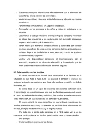 - Buscar recursos para interaccionar adecuadamente con el alumnado sin
suplantar su propio proceso de aprendizaje.
- Mantener con niños y niñas una actitud afectuosa y tolerante, de respeto
y confianza.
- Poner límites estructurantes, sin juzgar ni culpabilizar.
- Acompañar en los procesos a los niños y niñas sin anticiparse a su
iniciativa.
- Documentar el trabajo educativo, investigando para conocer y reconocer
las ideas, las emociones y los sentimientos del alumnado adecuando
respecto a todo ello la práctica educativa.
- Tener interés por formarse profesionalmente y curiosidad por conocer
prácticas educativas de otros centros, así como distintas propuestas que
pudieran llegar a ser trasladadas al suyo, siempre y cuando se ajusten a
sus necesidades y objetivos.
- Mostrar una disponibilidad consciente al interrelacionarse con el
alumnado, respetando su ritmo de adaptación y favoreciendo que los
niños y las niñas establezcan vínculos afectivos seguros.
3.3 Colaboración con las familias
El centro de educación infantil debe acompañar a las familias en la
educación de sus hijos e hijas. Esto les ayudará a conocer y entender los
procesos y situaciones asociados a su desarrollo: crisis de oposición, control de
esfínteres, etc.
El centro debe ser un lugar de encuentro para quienes participan en él.
El aprendizaje no es unidireccional sino que las familias aprenden del centro,
el centro aprende de las familias y asimismo, las familias aprenden entre ellas
en su interacción, en su adaptación a los cambios y evoluciones.
El centro cuidará, de modo específico, los momentos de relación con las
familias procurando escuchar y comprender los sentimientos e intereses de las
mismas, siempre desde la confianza y el respeto mutuos.
Por todo ello, el centro debe concretar en el PEC cuáles van a ser los
cauces de participación de las familias y cómo éstas van a poder emplearlos.
Por ejemplo:
- El intercambio de informaciones diarias.
 