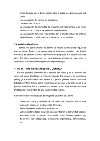 - Si las familias van a tener acceso libre a todas las dependencias del
centro.
- La organización del periodo de adaptación.
- Las reuniones de aula.
- La organización de momentos de encuentro entre las familias y los niños
y niñas donde compartir experiencias y aportar ideas.
- La organización de fiestas relacionadas con el ámbito cultural del entorno
y las diferentes posibilidades de implicación de las familias.
3.4 Modalidad lingüística
Dentro del planteamiento del centro se incluirá la modalidad lingüística
que se ofrece. Teniendo en cuenta cuál es la lengua vehicular y de ámbito
educativo, se deberán plantear intervenciones apropiadas a la especificidad del
ciclo 0-3 años, considerando las características propias de esta edad y
adecuando a ellas el aprendizaje de una segunda lengua.
4. OBJETIVOS GENERALES DEL CENTRO
En este apartado, partiendo de la realidad del centro y de su entorno, así
como del marco legislativo, se trata de trasladar los valores y la concepción
pedagógica anteriormente mencionada a objetivos globales que el centro de
Educación Infantil tomará como referencia para orientar y dar coherencia a su
práctica educativa. Estos objetivos, propios del centro, inspirarán la Propuesta
Pedagógica y la actividad de toda la comunidad escolar.
Características de los objetivos del Proyecto Educativo de Centro:
- Deben ser claros y realistas de tal modo que permitan realizar una
evaluación pasado un cierto periodo de tiempo.
- Tienen que poderse planificar y secuenciar.
- Deben afectar a todas las personas que integran la comunidad escolar:
alumnado, equipo educativo, personal del centro, familias y pueden ser
de diverso tipo: pedagógico, institucional, organizativo, administrativo,
etc.
 