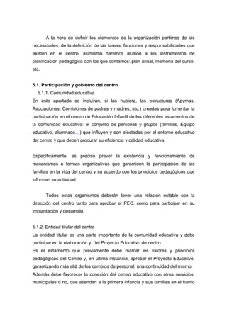 A la hora de definir los elementos de la organización partimos de las
necesidades, de la definición de las tareas, funciones y responsabilidades que
existen en el centro, asimismo haremos alusión a los instrumentos de
planificación pedagógica con los que contamos: plan anual, memoria del curso,
etc.
5.1. Participación y gobierno del centro
5.1.1. Comunidad educativa
En este apartado se incluirán, si las hubiera, las estructuras (Apymas,
Asociaciones, Comisiones de padres y madres, etc.) creadas para fomentar la
participación en el centro de Educación Infantil de los diferentes estamentos de
la comunidad educativa: el conjunto de personas y grupos (familias, Equipo
educativo, alumnado…) que influyen y son afectadas por el entorno educativo
del centro y que deben procurar su eficiencia y calidad educativa.
Específicamente, es preciso prever la existencia y funcionamiento de
mecanismos o formas organizativas que garanticen la participación de las
familias en la vida del centro y su acuerdo con los principios pedagógicos que
informan su actividad.
Todos estos organismos deberán tener una relación estable con la
dirección del centro tanto para aprobar el PEC, como para participar en su
implantación y desarrollo.
5.1.2. Entidad titular del centro
La entidad titular es una parte importante de la comunidad educativa y debe
participar en la elaboración y del Proyecto Educativo de centro:
Es el estamento que previamente debe marcar los valores y principios
pedagógicos del Centro y, en última instancia, aprobar el Proyecto Educativo,
garantizando más allá de los cambios de personal, una continuidad del mismo.
Además debe favorecer la conexión del centro educativo con otros servicios,
municipales o no, que atiendan a la primera infancia y sus familias en el barrio
 