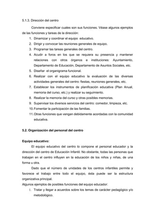 5.1.3. Dirección del centro
Conviene especificar cuales son sus funciones. Véase algunos ejemplos
de las funciones y tareas de la dirección:
1. Dinamizar y coordinar el equipo educativo.
2. Dirigir y convocar las reuniones generales de equipo.
3. Programar las tareas generales del centro.
4. Acudir a foros en los que se requiera su presencia y mantener
relaciones con otros órganos e instituciones: Ayuntamiento,
Departamento de Educación, Departamento de Asuntos Sociales, etc.
5. Diseñar el organigrama funcional.
6. Realizar con el equipo educativo la evaluación de las diversas
actividades generales del centro: fiestas, reuniones generales, etc.
7. Establecer los instrumentos de planificación educativa (Plan Anual,
memoria del curso, etc.) y realizar su seguimiento.
8. Realizar la memoria del curso y otras posibles memorias.
9. Supervisar los diversos servicios del centro: comedor, limpieza, etc.
10.Fomentar la participación de las familias.
11.Otras funciones que vengan debidamente acordadas con la comunidad
educativa.
5.2. Organización del personal del centro
Equipo educativo:
El equipo educativo del centro lo compone el personal educador y la
dirección del centro de Educación Infantil. No obstante, todas las personas que
trabajan en el centro influyen en la educación de los niños y niñas, de una
forma u otra.
Dado que el número de unidades de los centros infantiles permite y
favorece el trabajo entre todo el equipo, ésta puede ser la estructura
organizativa principal.
Algunos ejemplos de posibles funciones del equipo educador:
1. Tratar y llegar a acuerdos sobre los temas de carácter pedagógico y/o
metodológico.
 