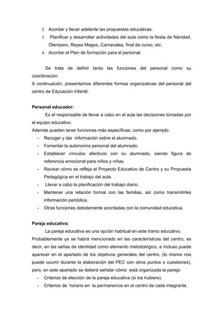 2. Acordar y llevar adelante las propuestas educativas.
3. Planificar y desarrollar actividades del aula como la fiesta de Navidad,
Olentzero, Reyes Magos, Carnavales, final de curso, etc.
4. Acordar el Plan de formación para el personal.
Se trata de definir tanto las funciones del personal como su
coordinación.
A continuación, presentamos diferentes formas organizativas del personal del
centro de Educación Infantil:
Personal educador:
Es el responsable de llevar a cabo en el aula las decisiones tomadas por
el equipo educativo.
Además pueden tener funciones más específicas, como por ejemplo:
- Recoger y dar información sobre el alumnado.
- Fomentar la autonomía personal del alumnado.
- Establecer vínculos afectivos con su alumnado, siendo figura de
referencia emocional para niños y niñas.
- Revisar cómo se refleja el Proyecto Educativo de Centro y su Propuesta
Pedagógica en el trabajo del aula.
- Llevar a cabo la planificación del trabajo diario.
- Mantener una relación formal con las familias, así como transmitirles
información periódica.
- Otras funciones debidamente acordadas con la comunidad educativa.
Pareja educativa:
La pareja educativa es una opción habitual en este tramo educativo.
Probablemente ya se habrá mencionado en las características del centro, es
decir, en las señas de identidad como elemento metodológico, e incluso puede
aparecer en el apartado de los objetivos generales del centro, (lo mismo nos
puede ocurrir durante la elaboración del PEC con otros puntos o cuestiones),
pero, en este apartado se deberá señalar cómo está organizada la pareja:
- Criterios de elección de la pareja educativa (si los hubiere).
- Criterios de horario en la permanencia en el centro de cada integrante.
 