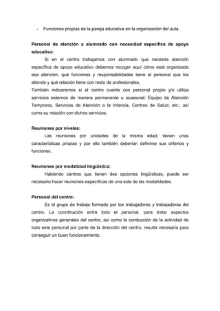 - Funciones propias de la pareja educativa en la organización del aula.
Personal de atención a alumnado con necesidad específica de apoyo
educativo:
Si en el centro trabajamos con alumnado que necesita atención
específica de apoyo educativo debemos recoger aquí cómo está organizada
esa atención, qué funciones y responsabilidades tiene el personal que los
atiende y qué relación tiene con resto de profesionales.
También indicaremos si el centro cuenta con personal propio y/o utiliza
servicios externos de manera permanente u ocasional: Equipo de Atención
Temprana, Servicios de Atención a la Infancia, Centros de Salud, etc.; así
como su relación con dichos servicios.
Reuniones por niveles:
Las reuniones por unidades de la misma edad, tienen unas
características propias y por ello también deberían definirse sus criterios y
funciones.
Reuniones por modalidad lingüística:
Habiendo centros que tienen dos opciones lingüísticas, puede ser
necesario hacer reuniones específicas de una sola de las modalidades.
Personal del centro:
Es el grupo de trabajo formado por los trabajadores y trabajadoras del
centro. La coordinación entre todo el personal, para tratar aspectos
organizativos generales del centro, así como la conducción de la actividad de
todo este personal por parte de la dirección del centro, resulta necesaria para
conseguir un buen funcionamiento.
 
