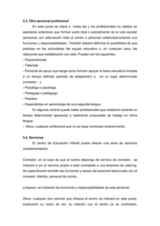 5.3. Otro personal profesional
En este punto se citará a todas las y los profesionales no citados en
apartados anteriores que forman parte total o parcialmente de la vida escolar
(personas con adscripción total al centro o personal colaborador)citando sus
funciones y responsabilidades. También deberá definirse la posibilidad de que
participe en las actividades del equipo educativo o, en cualquier caso, las
relaciones que establecerán con este. Pueden ser los siguientes:
- Psicomotricista
- Tallerista
- Personal de apoyo que tenga como función apoyar la tarea educativa limitada
a un tiempo definido (periodo de adaptación) o, en un lugar determinado
(comedor…).
- Psicólogo o psicóloga
- Pedagoga o pedagogo
- Pediatra
- Especialistas en aprendizaje de una segunda lengua:
En algunos centros puede haber profesionales que colaboren durante un
tiempo determinado apoyando o realizando propuestas de trabajo en dicha
lengua.
- Otros: cualquier profesional que no se haya nombrado anteriormente.
5.4. Servicios
El centro de Educación Infantil puede ofrecer una serie de servicios
complementarios:
Comedor: en el caso de que el centro disponga de servicio de comedor, se
indicará si es un servicio propio o está contratado a una empresa de catering.
Se especificarán también las funciones y tareas del personal relacionado con el
comedor: dietista, personal de cocina...
Limpieza: se indicarán las funciones y responsabilidades de este personal.
Otros: cualquier otro servicio que ofrezca el centro se indicará en este punto,
explicando su razón de ser, su relación con el centro (si es contratado,
 