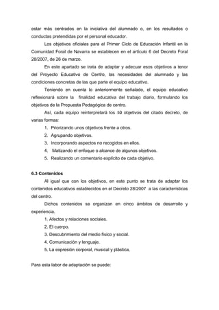 estar más centrados en la iniciativa del alumnado o, en los resultados o
conductas pretendidas por el personal educador.
Los objetivos oficiales para el Primer Ciclo de Educación Infantil en la
Comunidad Foral de Navarra se establecen en el artículo 6 del Decreto Foral
28/2007, de 26 de marzo.
En este apartado se trata de adaptar y adecuar esos objetivos a tenor
del Proyecto Educativo de Centro, las necesidades del alumnado y las
condiciones concretas de las que parte el equipo educativo.
Teniendo en cuenta lo anteriormente señalado, el equipo educativo
reflexionará sobre la finalidad educativa del trabajo diario, formulando los
objetivos de la Propuesta Pedagógica de centro.
Así, cada equipo reinterpretará los 10 objetivos del citado decreto, de
varias formas:
1. Priorizando unos objetivos frente a otros.
2. Agrupando objetivos.
3. Incorporando aspectos no recogidos en ellos.
4. Matizando el enfoque o alcance de algunos objetivos.
5. Realizando un comentario explícito de cada objetivo.
6.3 Contenidos
Al igual que con los objetivos, en este punto se trata de adaptar los
contenidos educativos establecidos en el Decreto 28/2007 a las características
del centro.
Dichos contenidos se organizan en cinco ámbitos de desarrollo y
experiencia.
1. Afectos y relaciones sociales.
2. El cuerpo.
3. Descubrimiento del medio físico y social.
4. Comunicación y lenguaje.
5. La expresión corporal, musical y plástica.
Para esta labor de adaptación se puede:
 