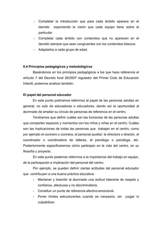 - Completar la introducción que para cada ámbito aparece en el
decreto exponiendo la visión que cada equipo tiene sobre el
particular.
- Completar cada ámbito con contenidos que no aparecen en el
decreto siempre que sean congruentes con los contenidos básicos.
- Adaptarlos a cada grupo de edad.
6.4 Principios pedagógicos y metodológicos
Basándonos en los principios pedagógicos a los que hace referencia el
artículo 7 del Decreto foral 28/2007 regulador del Primer Ciclo de Educación
Infantil, podemos analizar también:
El papel del personal educador
En este punto podríamos referirnos al papel de las personas adultas en
general, no solo de educadoras o educadores, dando así la oportunidad al
alumnado de ampliar su círculo de personas de referencia en el centro.
Tendremos que definir cuáles son las funciones de las personas adultas
que comparten espacios y momentos con los niños y niñas en el centro. Cuáles
son las implicaciones de todas las personas que trabajan en el centro, como
por ejemplo el cocinero o cocinera, el personal auxiliar, la directora o director, el
coordinador o coordinadora de talleres, el psicólogo o psicóloga, etc.
Posteriormente especificaremos cómo participan en la vida del centro, en su
filosofía y proyecto.
En este punto podemos referirnos a la importancia del trabajo en equipo,
de la participación e implicación del personal del centro.
Por ejemplo, se pueden definir ciertas actitudes del personal educador
que contribuyen a una buena práctica educativa:
- Mantener y trasmitir al alumnado una actitud tolerante de respeto y
confianza, afectuosa y no discriminatoria.
- Constituir un punto de referencia afectivo-emocional.
- Poner límites estructurantes cuando es necesario, sin juzgar ni
culpabilizar.
 