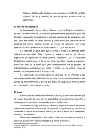 - Proponer al alumnado situaciones que susciten un grado de conflicto
cognitivo (social y afectivo) tal que le ayuden a avanzar en su
aprendizaje.
El periodo de adaptación
La incorporación de los niños y niñas al centro de Educación Infantil en
edades tan tempranas es un momento particularmente significativo para las
familias y representa generalmente la primera experiencia de separación; por
eso, debe ser tratado de forma delicada y comprensiva por parte de todo el
personal del centro. Supone ampliar su mundo de relaciones con otras
personas adultas que no son su familia, con todo lo que esto implica.
Se elaborará un plan para que los niños y niñas y las familias estén
debidamente atendidas. Debe cuidarse el modo en que se les informa,
explicando el significado de esta primera separación. En la Propuesta
Pedagógica explicaremos la forma de cómo abordarlo, tratarlo y superarlo,
dado que esto va a tener una gran transcendencia en el proceso de
individualización-socialización de niños y niñas, en la actitud hacia la
escolaridad y en general hacia el aprendizaje.
Se concretarán cuestiones como el contenido de los informes y las
entrevistas a las familias, las reuniones de clase, los horarios de asistencia, las
pautas de comportamiento y todo lo que decida el equipo para crear un clima
de comunicación adecuado en el centro.
El juego
Partimos de las teorías de diferentes autoras y autores que afirman que
el juego y la acción de jugar son las actividades por excelencia de los niños y
niñas pequeñas y su forma de aprender y conocer el mundo.
“Se entiende por juego, esa actividad inherente y propia de la infancia que procura
posibilidades privilegiadas de aprendizaje, de elaboración y superación de los conflictos, de
aprehensión y vivencia de sentimientos, afectos y de placer y disfrute de la investigación,
simulación y entrenamiento”3
Deberemos acompañar a los niños y niñas en sus descubrimientos y
seguir un plan que nos permita respetar sus ritmos e intereses.
3
Escuela Infantil del Ayuntamiento de Irún, Proyecto educativo. Proyecto curricular, Mayo 2001 (no
publicado) p. 80
 