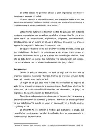 En estas edades no podemos olvidar la gran importancia que tiene el
juego como lenguaje no verbal.
“El propio cuerpo es el instrumento primero y más próximo que dispone el niño para
experimentar sensaciones de placer o displacer, así como para acceder al conocimiento de la
propia identidad y de las relaciones posibles con el entorno.”
4
Estas mismas autoras nos trasmiten la idea de que juego son todas las
acciones exploratorias que se realizan desde los primeros días de vida y que
están llenas de observaciones, experiencias, sorpresas, descubrimientos,
constataciones. Es un terreno en el que la atención, el ensayo y el error, el
ingenio, la imaginación, la fantasía, lo envuelve todo.
El Equipo educativo tendrá que diseñar contextos diversos, en los que
las posibilidades de juego, de exploración y de acción proporcionen un
ambiente favorecedor en el que se susciten los aprendizajes infantiles. Para
ello se debe tener en cuenta los materiales y la estructuración del espacio,
que se transforma, por sí mismo, en el escenario del juego infantil.
Los espacios
Desde un enfoque educativo, se trata de algo que va más allá de
organizar espacios, materiales y tiempos. Se trata de proyectar un lugar donde
jugar, reír, relacionarse, perderse, vivir.
Un lugar, en el que cada niño y cada niña encuentren su espacio de
vida; donde encuentren respuesta a sus necesidades fisiológicas, afectivas, de
autonomía, de individualización-socialización, de movimiento, de juego, de
expresión, de experimentación, de descubrimiento.
El ambiente del que dotemos a los espacios es un motivo para pensar y
prever qué ofrecemos al alumnado y también, motivo de un análisis posterior
de qué estrategias “ha puesto en juego” en esta acción en el ámbito afectivo,
cognitivo y social.
El ambiente ha de cambiar a medida que evoluciona el grupo, sus
necesidades, sus intereses, su edad. La reflexión debe ser una constante en
nuestro trabajo de planificación.
4
Molina, M., Jiménez, Nuria, La escuela infantil (Acción y participación) Paidós, Barcelona 1995,p.213
 