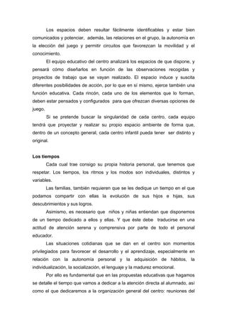 Los espacios deben resultar fácilmente identificables y estar bien
comunicados y potenciar, además, las relaciones en el grupo, la autonomía en
la elección del juego y permitir circuitos que favorezcan la movilidad y el
conocimiento.
El equipo educativo del centro analizará los espacios de que dispone, y
pensará cómo diseñarlos en función de las observaciones recogidas y
proyectos de trabajo que se vayan realizado. El espacio induce y suscita
diferentes posibilidades de acción, por lo que en sí mismo, ejerce también una
función educativa. Cada rincón, cada uno de los elementos que lo forman,
deben estar pensados y configurados para que ofrezcan diversas opciones de
juego.
Si se pretende buscar la singularidad de cada centro, cada equipo
tendrá que proyectar y realizar su propio espacio ambiente de forma que,
dentro de un concepto general, cada centro infantil pueda tener ser distinto y
original.
Los tiempos
Cada cual trae consigo su propia historia personal, que tenemos que
respetar. Los tiempos, los ritmos y los modos son individuales, distintos y
variables.
Las familias, también requieren que se les dedique un tiempo en el que
podamos compartir con ellas la evolución de sus hijos e hijas, sus
descubrimientos y sus logros.
Asimismo, es necesario que niños y niñas entiendan que disponemos
de un tiempo dedicado a ellos y ellas. Y que éste debe traducirse en una
actitud de atención serena y comprensiva por parte de todo el personal
educador.
Las situaciones cotidianas que se dan en el centro son momentos
privilegiados para favorecer el desarrollo y el aprendizaje, especialmente en
relación con la autonomía personal y la adquisición de hábitos, la
individualización, la socialización, el lenguaje y la madurez emocional.
Por ello es fundamental que en las propuestas educativas que hagamos
se detalle el tiempo que vamos a dedicar a la atención directa al alumnado, así
como el que dedicaremos a la organización general del centro: reuniones del
 