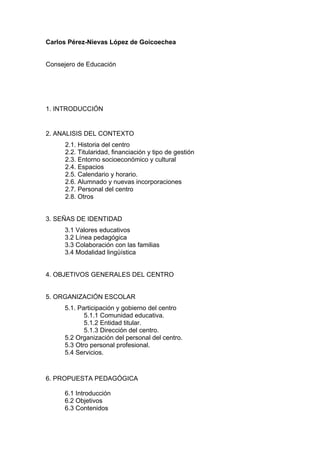 Carlos Pérez-Nievas López de Goicoechea
Consejero de Educación
1. INTRODUCCIÓN
2. ANALISIS DEL CONTEXTO
2.1. Historia del centro
2.2. Titularidad, financiación y tipo de gestión
2.3. Entorno socioeconómico y cultural
2.4. Espacios
2.5. Calendario y horario.
2.6. Alumnado y nuevas incorporaciones
2.7. Personal del centro
2.8. Otros
3. SEÑAS DE IDENTIDAD
3.1 Valores educativos
3.2 Línea pedagógica
3.3 Colaboración con las familias
3.4 Modalidad lingüística
4. OBJETIVOS GENERALES DEL CENTRO
5. ORGANIZACIÓN ESCOLAR
5.1. Participación y gobierno del centro
5.1.1 Comunidad educativa.
5.1.2 Entidad titular.
5.1.3 Dirección del centro.
5.2 Organización del personal del centro.
5.3 Otro personal profesional.
5.4 Servicios.
6. PROPUESTA PEDAGÓGICA
6.1 Introducción
6.2 Objetivos
6.3 Contenidos
 