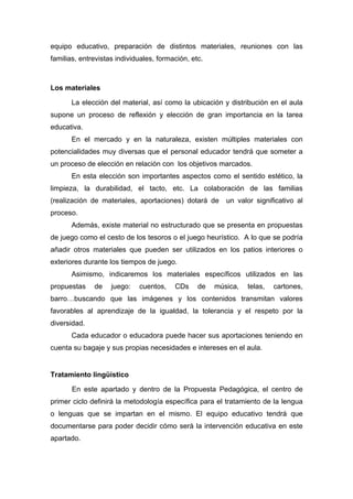 equipo educativo, preparación de distintos materiales, reuniones con las
familias, entrevistas individuales, formación, etc.
Los materiales
La elección del material, así como la ubicación y distribución en el aula
supone un proceso de reflexión y elección de gran importancia en la tarea
educativa.
En el mercado y en la naturaleza, existen múltiples materiales con
potencialidades muy diversas que el personal educador tendrá que someter a
un proceso de elección en relación con los objetivos marcados.
En esta elección son importantes aspectos como el sentido estético, la
limpieza, la durabilidad, el tacto, etc. La colaboración de las familias
(realización de materiales, aportaciones) dotará de un valor significativo al
proceso.
Además, existe material no estructurado que se presenta en propuestas
de juego como el cesto de los tesoros o el juego heurístico. A lo que se podría
añadir otros materiales que pueden ser utilizados en los patios interiores o
exteriores durante los tiempos de juego.
Asimismo, indicaremos los materiales específicos utilizados en las
propuestas de juego: cuentos, CDs de música, telas, cartones,
barro…buscando que las imágenes y los contenidos transmitan valores
favorables al aprendizaje de la igualdad, la tolerancia y el respeto por la
diversidad.
Cada educador o educadora puede hacer sus aportaciones teniendo en
cuenta su bagaje y sus propias necesidades e intereses en el aula.
Tratamiento lingüístico
En este apartado y dentro de la Propuesta Pedagógica, el centro de
primer ciclo definirá la metodología específica para el tratamiento de la lengua
o lenguas que se impartan en el mismo. El equipo educativo tendrá que
documentarse para poder decidir cómo será la intervención educativa en este
apartado.
 