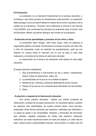 6.5 Evaluación
La evaluación es un elemento fundamental en el proceso educativo, y
contribuye a que dicho proceso se retroalimente continuamente. La evaluación
debe perseguir como principal finalidad la mejora de la acción educativa y de la
calidad de la enseñanza. Tomando como referencia el artículo 8 del Decreto
Foral 28/2007, que contempla los principios de evaluación para el primer ciclo
de Educación Infantil, se podrían distinguir dos niveles en la evaluación:
- Evaluación de los aprendizajes y procesos de los niños y niñas.
La evaluación debe recoger, entre otras cosas, cómo se organiza el
seguimiento global e individual, favoreciendo el proceso evolutivo de cada niño
o niña. Es importante, antes de explicitar los procedimientos, partir de una
reflexión en equipo sobre la intención con la que se lleva a cabo esta
evaluación y el sentido de la misma en este tramo de edad.
La observación es la técnica de evaluación más idónea en esta etapa
educativa.
El equipo educativo establecerá:
1. Qué procedimientos e instrumentos se van a utilizar: cuestionarios,
diarios, fichas de observación, vídeo, etc.
2. La periodicidad con la que se va a realizar el registro.
3. Modelo de los informes y personas destinatarias de los mismos.
4. Plazos en los que se va a compartir esta información con las familias.
5. Otros.
- Evaluación y reajuste de la intervención educativa
Una buena práctica educativa implica una actitud constante de
observación y análisis de la propia intervención. Es importante fijarse y analizar
los aspectos más “planificables” de nuestra práctica diaria, como recursos,
propuestas, letras de las canciones que cantamos, materiales que ofrecemos y
su grado de ajuste a las necesidades, intereses y demandas del alumnado;
pero también, aquellas cuestiones de índole más personal, relacional,
actitudinal, que tanta importancia tienen en todas las etapas y si cabe más en
ésta: nuestra actitud y disponibilidad corporal, comunicación no verbal, tono de
 
