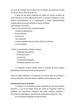 voz, tipos de mensajes que enviamos, tipo de relación que tenemos con cada
uno de los niños y niñas del grupo, etc.
A pesar de que estas cuestiones son objeto de revisión constante de
modo informal en la vida cotidiana del centro, es necesario detenerse y tomar
distancia periódicamente de la cotidianeidad y revisar sistemáticamente
aquellos elementos que previamente se habrán acordado.
Cabe distinguir dos niveles:
- Aula: La comunicación entre la pareja educativa.
Cuestiones organizativas.
El clima del aula.
Los recursos.
Las propuestas.
Nuestras actitudes hacia los niños y niñas y sus familias
La vida cotidiana.
- Centro: La coordinación y trabajo en equipo.
Cuestiones organizativas.
El clima del centro.
Los recursos.
La Propuesta Pedagógica.
El Proyecto Educativo de Centro
La evaluación continua permite hacer un reajuste de todos aquellos
elementos que forman parte de la acción educativa.
Todos los datos referentes a la evaluación que formen parte de memorias u
otra documentación del centro deberán registrarse diferenciados por sexo.
6.6 Educación para la diversidad
La atención a la diversidad es parte importante de una buena práctica
educativa, y una de las tareas claves del centro de Educación Infantil es
establecer los mecanismos necesarios para poder descubrir, potenciar y
desarrollar las capacidades y características personales de cada niño y niña.
En la Propuesta Pedagógica se trata de definir:
 