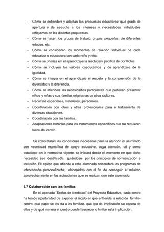 - Cómo se entienden y adaptan las propuestas educativas: qué grado de
apertura y de escucha a los intereses y necesidades individuales
reflejamos en las distintas propuestas.
- Cómo se hacen los grupos de trabajo: grupos pequeños, de diferentes
edades, etc.
- Cómo se consideran los momentos de relación individual de cada
educador o educadora con cada niño y niña.
- Cómo se prioriza en el aprendizaje la resolución pacífica de conflictos.
- Cómo se incluyen los valores coeducativos y de aprendizaje de la
igualdad.
- Cómo se integra en el aprendizaje el respeto y la comprensión de la
diversidad y la diferencia.
- Cómo se atienden las necesidades particulares que pudieran presentar
niños y niñas y sus familias originarias de otras culturas.
- Recursos espaciales, materiales, personales.
- Coordinación con otros y otras profesionales para el tratamiento de
diversas situaciones.
- Coordinación con las familias.
- Adaptaciones horarias para los tratamientos específicos que se requieran
fuera del centro.
Se concretarán las condiciones necesarias para la atención al alumnado
con necesidad específica de apoyo educativo, cuya atención, tal y como
establece en la normativa vigente, se iniciará desde el momento en que dicha
necesidad sea identificada, guiándose por los principios de normalización e
inclusión. El equipo que atiende a este alumnado concretará los programas de
intervención personalizada, elaborados con el fin de conseguir el máximo
aprovechamiento en las actuaciones que se realizan con este alumnado.
6.7 Colaboración con las familias
En el apartado “Señas de identidad” del Proyecto Educativo, cada centro
ha tenido oportunidad de exponer el modo en que entiende la relación familia-
centro, qué papel se les da a las familias, qué tipo de implicación se espera de
ellas y de qué manera el centro puede favorecer o limitar esta implicación.
 
