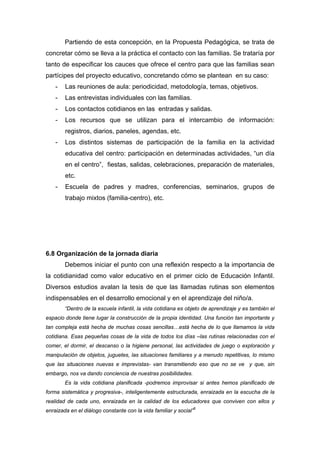 Partiendo de esta concepción, en la Propuesta Pedagógica, se trata de
concretar cómo se lleva a la práctica el contacto con las familias. Se trataría por
tanto de especificar los cauces que ofrece el centro para que las familias sean
partícipes del proyecto educativo, concretando cómo se plantean en su caso:
- Las reuniones de aula: periodicidad, metodología, temas, objetivos.
- Las entrevistas individuales con las familias.
- Los contactos cotidianos en las entradas y salidas.
- Los recursos que se utilizan para el intercambio de información:
registros, diarios, paneles, agendas, etc.
- Los distintos sistemas de participación de la familia en la actividad
educativa del centro: participación en determinadas actividades, “un día
en el centro”, fiestas, salidas, celebraciones, preparación de materiales,
etc.
- Escuela de padres y madres, conferencias, seminarios, grupos de
trabajo mixtos (familia-centro), etc.
6.8 Organización de la jornada diaria
Debemos iniciar el punto con una reflexión respecto a la importancia de
la cotidianidad como valor educativo en el primer ciclo de Educación Infantil.
Diversos estudios avalan la tesis de que las llamadas rutinas son elementos
indispensables en el desarrollo emocional y en el aprendizaje del niño/a.
“Dentro de la escuela infantil, la vida cotidiana es objeto de aprendizaje y es también el
espacio donde tiene lugar la construcción de la propia identidad. Una función tan importante y
tan compleja está hecha de muchas cosas sencillas…está hecha de lo que llamamos la vida
cotidiana. Esas pequeñas cosas de la vida de todos los días –las rutinas relacionadas con el
comer, el dormir, el descanso o la higiene personal, las actividades de juego o exploración y
manipulación de objetos, juguetes, las situaciones familiares y a menudo repetitivas, lo mismo
que las situaciones nuevas e imprevistas- van transmitiendo eso que no se ve y que, sin
embargo, nos va dando conciencia de nuestras posibilidades.
Es la vida cotidiana planificada -podremos improvisar si antes hemos planificado de
forma sistemática y progresiva-, inteligentemente estructurada, enraizada en la escucha de la
realidad de cada uno, enraizada en la calidad de los educadores que conviven con ellos y
enraizada en el diálogo constante con la vida familiar y social”5
 
