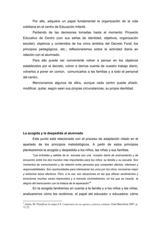 Por ello, adquiere un papel fundamental la organización de la vida
cotidiana en el centro de Educación Infantil.
Partiendo de las decisiones tomadas hasta el momento: Proyecto
Educativo de Centro (con sus señas de identidad, objetivos, organización
escolar); objetivos y contenidos de los cinco ámbitos del Decreto Foral; los
principios pedagógicos, etc.; reflexionaremos sobre la actividad diaria en
relación con el alumnado.
Para ello puede ser conveniente volver a pensar en los objetivos
establecidos por el decreto, volver a darnos cuenta de nuestro trabajo diario;
volverlos a poner en común, comunicarlos a las familias y a todo el personal
del centro.
Mencionamos algunos de ellos, aunque cada centro puede añadir,
modificar, quitar, según sean sus propias circunstancias, su propia identidad.
La acogida y la despedida al alumnado
Este punto está relacionado con el proceso de adaptación citado en el
apartado de los principios metodológicos. A partir de estos principios
plantearemos la acogida y despedida a los niños, las niñas y sus familias.
“Las entradas y salidas de la escuela son una ocasión diaria de acercamiento y de
encuentro entre los dos mundos más importantes para los niños: su familia y su escuela. Son
momentos de comunicación y de relación entre personas que comparten afectos, intereses y
responsabilidades. Son oportunidades para interesarse los unos por los otros, conocerse mejor
y estrechar lazos afectivos. Pero, a la vez, son situaciones en las que afloran sentimientos y
emociones muchas veces imprevistos y a menudo contradictorios, en los que se mezcla la
alegría del reencuentro con la tristeza de la separación”5
En la acogida tendremos en cuenta a la familia y a los niños y las niñas,
analizaremos cómo les recibimos, el papel del educador o educadora, cómo
5
Antón, M. Planificar la etapa 0-6 .Compromiso de sus agentes y práctica cotidiana. Grao.Barcelona 2007. p.
71,72
 