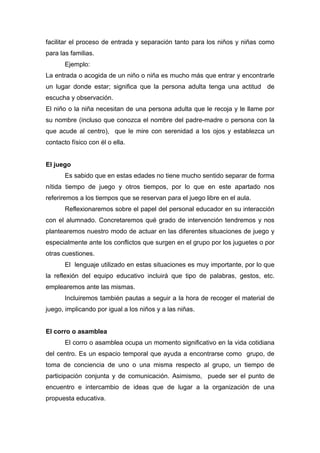 facilitar el proceso de entrada y separación tanto para los niños y niñas como
para las familias.
Ejemplo:
La entrada o acogida de un niño o niña es mucho más que entrar y encontrarle
un lugar donde estar; significa que la persona adulta tenga una actitud de
escucha y observación.
El niño o la niña necesitan de una persona adulta que le recoja y le llame por
su nombre (incluso que conozca el nombre del padre-madre o persona con la
que acude al centro), que le mire con serenidad a los ojos y establezca un
contacto físico con él o ella.
El juego
Es sabido que en estas edades no tiene mucho sentido separar de forma
nítida tiempo de juego y otros tiempos, por lo que en este apartado nos
referiremos a los tiempos que se reservan para el juego libre en el aula.
Reflexionaremos sobre el papel del personal educador en su interacción
con el alumnado. Concretaremos qué grado de intervención tendremos y nos
plantearemos nuestro modo de actuar en las diferentes situaciones de juego y
especialmente ante los conflictos que surgen en el grupo por los juguetes o por
otras cuestiones.
El lenguaje utilizado en estas situaciones es muy importante, por lo que
la reflexión del equipo educativo incluirá que tipo de palabras, gestos, etc.
emplearemos ante las mismas.
Incluiremos también pautas a seguir a la hora de recoger el material de
juego, implicando por igual a los niños y a las niñas.
El corro o asamblea
El corro o asamblea ocupa un momento significativo en la vida cotidiana
del centro. Es un espacio temporal que ayuda a encontrarse como grupo, de
toma de conciencia de uno o una misma respecto al grupo, un tiempo de
participación conjunta y de comunicación. Asimismo, puede ser el punto de
encuentro e intercambio de ideas que de lugar a la organización de una
propuesta educativa.
 