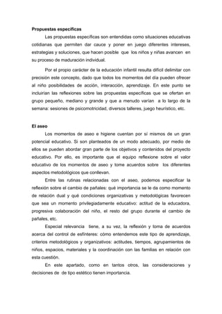 Propuestas específicas
Las propuestas específicas son entendidas como situaciones educativas
cotidianas que permiten dar cauce y poner en juego diferentes intereses,
estrategias y soluciones, que hacen posible que los niños y niñas avancen en
su proceso de maduración individual.
Por el propio carácter de la educación infantil resulta difícil delimitar con
precisión este concepto, dado que todos los momentos del día pueden ofrecer
al niño posibilidades de acción, interacción, aprendizaje. En este punto se
incluirían las reflexiones sobre las propuestas específicas que se ofertan en
grupo pequeño, mediano y grande y que a menudo varían a lo largo de la
semana: sesiones de psicomotricidad, diversos talleres, juego heurístico, etc.
El aseo
Los momentos de aseo e higiene cuentan por sí mismos de un gran
potencial educativo. Si son planteados de un modo adecuado, por medio de
ellos se pueden abordar gran parte de los objetivos y contenidos del proyecto
educativo. Por ello, es importante que el equipo reflexione sobre el valor
educativo de los momentos de aseo y tome acuerdos sobre los diferentes
aspectos metodológicos que conllevan.
Entre las rutinas relacionadas con el aseo, podemos especificar la
reflexión sobre el cambio de pañales: qué importancia se le da como momento
de relación dual y qué condiciones organizativas y metodológicas favorecen
que sea un momento privilegiadamente educativo: actitud de la educadora,
progresiva colaboración del niño, el resto del grupo durante el cambio de
pañales, etc.
Especial relevancia tiene, a su vez, la reflexión y toma de acuerdos
acerca del control de esfínteres: cómo entendemos este tipo de aprendizaje,
criterios metodológicos y organizativos: actitudes, tiempos, agrupamientos de
niños, espacios, materiales y la coordinación con las familias en relación con
esta cuestión.
En este apartado, como en tantos otros, las consideraciones y
decisiones de de tipo estético tienen importancia.
 