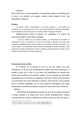 Ejemplo:
Que el baño sea un lugar agradable, con decoración propia, con taquillas para
la ropa y los pañales, con espejos, aireado, donde esperar “turno” sea
agradable en definitiva.
El patio
“El espacio exterior, especialmente si está bien pensado y si los adultos son
conscientes de su importancia para el niño, ofrece oportunidades de experiencia irrepetibles,
de aprendizajes de gran riqueza que no se pueden sustituir en espacios cerrados”6
Reflexionaremos sobre el espacio, los materiales y la actitud del
personal educador en este tiempo. Ejemplo:
“…hay que olvidarse de las actitudes pasivas. La intervención del educador irá
encaminada no sólo a supervisar a los niños, sino también a garantizar que todos ellos
encuentren posibilidades para la acción, tanto los más audaces, como los más tímidos o los
menos seguros. Una observación atenta indicará la necesidad de facilitar materiales, hacer
sugerencias, atender personalmente a quien lo necesite, prestar seguridad y consuelo o iniciar
un juego si el aburrimiento se adueña de algunos”7
El momento de la comida
El momento de la comida es otro de los que cobran una gran
importancia en el día a día. Analizaremos el papel del personal educador, el
respeto a cada niño y niña y a sus ritmos, las posibilidades de relación que
ofrece este momento con la persona adulta y con sus iguales, los elementos
metodológicos que favorecen la progresiva autonomía, criterios para favorecer
la incorporación de nuevos alimentos y texturas. Procuraremos que la comida
sea un momento agradable, que no haya esperas prolongadas, que vayan
colaborando en ponerse los baberos, preparar la mesa, servirse la comida, etc.
Ejemplo:
Ofreceremos la posibilidad de probar con el fin de no generar rechazos
a ciertas comidas o al propio acto de la comida. Estableceremos criterios
conjuntamente en cuanto a cantidad de comida (número de cazos de sopa, o
6
Lobo, E., Educar en los primeros tres años, Teleno. Madrid 2002 p.137
7
Lobo, E., Educar en los primeros tres años, Teleno. Madrid 2002 p.139
 
