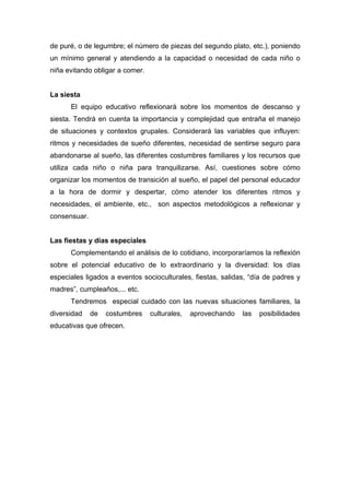 de puré, o de legumbre; el número de piezas del segundo plato, etc.), poniendo
un mínimo general y atendiendo a la capacidad o necesidad de cada niño o
niña evitando obligar a comer.
La siesta
El equipo educativo reflexionará sobre los momentos de descanso y
siesta. Tendrá en cuenta la importancia y complejidad que entraña el manejo
de situaciones y contextos grupales. Considerará las variables que influyen:
ritmos y necesidades de sueño diferentes, necesidad de sentirse seguro para
abandonarse al sueño, las diferentes costumbres familiares y los recursos que
utiliza cada niño o niña para tranquilizarse. Así, cuestiones sobre cómo
organizar los momentos de transición al sueño, el papel del personal educador
a la hora de dormir y despertar, cómo atender los diferentes ritmos y
necesidades, el ambiente, etc., son aspectos metodológicos a reflexionar y
consensuar.
Las fiestas y días especiales
Complementando el análisis de lo cotidiano, incorporaríamos la reflexión
sobre el potencial educativo de lo extraordinario y la diversidad: los días
especiales ligados a eventos socioculturales, fiestas, salidas, “día de padres y
madres”, cumpleaños,... etc.
Tendremos especial cuidado con las nuevas situaciones familiares, la
diversidad de costumbres culturales, aprovechando las posibilidades
educativas que ofrecen.
 