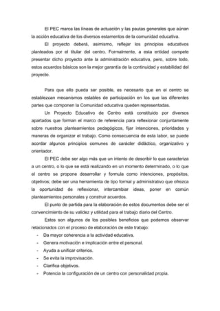 El PEC marca las líneas de actuación y las pautas generales que aúnan
la acción educativa de los diversos estamentos de la comunidad educativa.
El proyecto deberá, asimismo, reflejar los principios educativos
planteados por el titular del centro. Formalmente, a esta entidad compete
presentar dicho proyecto ante la administración educativa, pero, sobre todo,
estos acuerdos básicos son la mejor garantía de la continuidad y estabilidad del
proyecto.
Para que ello pueda ser posible, es necesario que en el centro se
establezcan mecanismos estables de participación en los que las diferentes
partes que componen la Comunidad educativa queden representadas.
Un Proyecto Educativo de Centro está constituido por diversos
apartados que forman el marco de referencia para reflexionar conjuntamente
sobre nuestros planteamientos pedagógicos, fijar intenciones, prioridades y
maneras de organizar el trabajo. Como consecuencia de esta labor, se puede
acordar algunos principios comunes de carácter didáctico, organizativo y
orientador.
El PEC debe ser algo más que un intento de describir lo que caracteriza
a un centro, o lo que se está realizando en un momento determinado, o lo que
el centro se propone desarrollar y formula como intenciones, propósitos,
objetivos; debe ser una herramienta de tipo formal y administrativo que ofrezca
la oportunidad de reflexionar, intercambiar ideas, poner en común
planteamientos personales y construir acuerdos.
El punto de partida para la elaboración de estos documentos debe ser el
convencimiento de su validez y utilidad para el trabajo diario del Centro.
Estos son algunos de los posibles beneficios que podemos observar
relacionados con el proceso de elaboración de este trabajo:
- Da mayor coherencia a la actividad educativa.
- Genera motivación e implicación entre el personal.
- Ayuda a unificar criterios.
- Se evita la improvisación.
- Clarifica objetivos.
- Potencia la configuración de un centro con personalidad propia.
 
