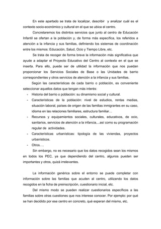 En este apartado se trata de localizar, describir y analizar cuál es el
contexto socio-económico y cultural en el que se ubica el centro.
Concretaremos los distintos servicios que junto al centro de Educación
Infantil se ofertan a la población y, de forma más específica, los referidos a
atención a la infancia y sus familias, definiendo los sistemas de coordinación
entre los mismos: Educación, Salud, Ocio y Tiempo Libre, etc.
Se trata de recoger de forma breve la información más significativa que
ayude a adaptar el Proyecto Educativo del Centro al contexto en el que se
inserta. Para ello, puede ser de utilidad la información que nos puedan
proporcionar los Servicios Sociales de Base o las Unidades de barrio
correspondientes y otros servicios de atención a la infancia y sus familias.
Según las características de cada barrio o población, es conveniente
seleccionar aquellos datos que tengan más interés:
- Historia del barrio o población: su dinamismo social y cultural.
- Características de la población: nivel de estudios, rentas medias,
situación laboral, países de origen de las familias inmigrantes en su caso,
idioma en las relaciones familiares, estructura familiar…
- Recursos y equipamientos sociales, culturales, educativos, de ocio,
sanitarios, servicios de atención a la infancia,...así como su programación
regular de actividades.
- Características urbanísticas: tipología de las viviendas, proyectos
urbanísticos.
- Otros….
Sin embargo, no es necesario que los datos recogidos sean los mismos
en todos los PEC, ya que dependiendo del centro, algunos pueden ser
importantes y otros, quizá irrelevantes.
La información genérica sobre el entorno se puede completar con
información sobre las familias que acuden al centro, utilizando los datos
recogidos en la ficha de preinscripción, cuestionario inicial, etc.
Del mismo modo se pueden realizar cuestionarios específicos a las
familias sobre otras cuestiones que nos interese conocer. Por ejemplo: por qué
se han decidido por ese centro en concreto, qué esperan del mismo, etc.
 
