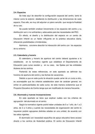 2.4. Espacios
Se trata aquí de describir la configuración espacial del centro, tanto la
interior como la exterior, detallando la distribución y las dimensiones de cada
espacio. Para ello, es muy útil adjuntar un plano sencillo que recoja la finalidad
de su uso.
Se puede también analizar brevemente si los espacios del centro y su
distribución son o no suficientes y adecuados para las necesidades del PEC.
En efecto, el diseño y la distribución del espacio en un centro de
Educación Infantil es un factor influyente en la práctica educativa diaria,
ofreciendo posibilidades o limitándolas.
Asimismo, conviene describir la interacción del centro con los espacios
de su entorno.
2.5. Calendario y horario
El calendario y horario de apertura del centro deberá ajustarse a lo
establecido en la normativa vigente que establece el Departamento de
Educación para curso escolar y, en su caso, las fijadas por las entidades
titulares de los centros.
Partiendo de estas referencias, en este apartado se definirán los
horarios de apertura del centro y las fechas de vacaciones.
Debido a que en este punto la situación puede variar de un curso a otro,
es aconsejable que los criterios establecidos sean de carácter general, sin
entrar en particularidades de cada curso; de esta manera evitaremos que el
Proyecto Educativo de Centro tenga que ser modificado de manera frecuente.
2.6. Alumnado y nuevas incorporaciones
En este apartado se tiene que explicar cuáles son los criterios de
agrupación del alumnado en el centro.
Según la normativa vigente podrá haber unidades de 0 a 1 año, de 1 a 2
años, de 2 a 3 años y cuando las necesidades de organización del centro lo
requieran podrán agruparse distintas edades en una unidad, de acuerdo con
las ratios vigentes.
El alumnado con necesidad específica de apoyo educativo tiene acceso
directo a los centros de titularidad pública. El centro de Educación Infantil
 