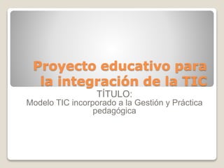 Proyecto educativo para
la integración de la TIC
TÍTULO:
Modelo TIC incorporado a la Gestión y Práctica
pedagógica
 