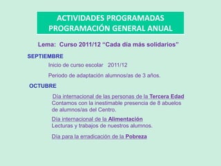 ACTIVIDADES PROGRAMADAS
PROGRAMACIÓN GENERAL ANUAL
SEPTIEMBRE
Inicio de curso escolar 2011/12
Periodo de adaptación alumnos/as de 3 años.
OCTUBRE
Día internacional de las personas de la Tercera Edad
Contamos con la inestimable presencia de 8 abuelos
de alumnos/as del Centro.
Día internacional de la Alimentación
Lecturas y trabajos de nuestros alumnos.
Día para la erradicación de la Pobreza
Lema: Curso 2011/12 “Cada día más solidarios”
 