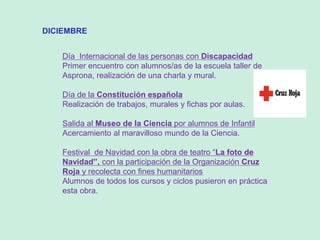 DICIEMBRE
Día Internacional de las personas con Discapacidad
Primer encuentro con alumnos/as de la escuela taller de
Asprona, realización de una charla y mural.
Día de la Constitución española
Realización de trabajos, murales y fichas por aulas.
Salida al Museo de la Ciencia por alumnos de Infantil
Acercamiento al maravilloso mundo de la Ciencia.
Festival de Navidad con la obra de teatro “La foto de
Navidad”, con la participación de la Organización Cruz
Roja y recolecta con fines humanitarios
Alumnos de todos los cursos y ciclos pusieron en práctica
esta obra.
 