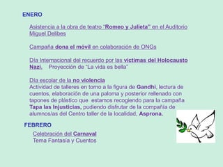 ENERO
Asistencia a la obra de teatro “Romeo y Julieta” en el Auditorio
Miguel Delibes
Campaña dona el móvil en colaboración de ONGs
Día Internacional del recuerdo por las víctimas del Holocausto
Nazi. Proyección de “La vida es bella”
Día escolar de la no violencia
Actividad de talleres en torno a la figura de Gandhi, lectura de
cuentos, elaboración de una paloma y posterior rellenado con
tapones de plástico que estamos recogiendo para la campaña
Tapa las Injusticias, pudiendo disfrutar de la compañía de
alumnos/as del Centro taller de la localidad, Asprona.
FEBRERO
Celebración del Carnaval
Tema Fantasía y Cuentos
 