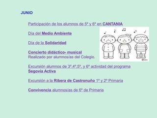 JUNIO
Participación de los alumnos de 5º y 6º en CANTANIA
Día del Medio Ambiente
Día de la Solidaridad
Concierto didáctico- musical
Realizado por alumnos/as del Colegio.
Excursión alumnos de 3º,4º,5º, y 6º actividad del programa
Segovía Activa
Excursión a la Ribera de Castronuño 1º y 2º Primaria
Convivencia alumnos/as de 6º de Primaria
 