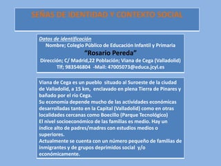 SEÑAS DE IDENTIDAD Y CONTEXTO SOCIAL
Datos de identificación
Nombre; Colegio Público de Educación Infantil y Primaria
“Rosario Pereda”
Dirección; C/ Madrid,22 Población; Viana de Cega (Valladolid)
Tlf; 983546804 -Mail: 47005073@educa.jcyl.es
Viana de Cega es un pueblo situado al Suroeste de la ciudad
de Valladolid, a 15 km, enclavado en plena Tierra de Pinares y
bañado por el río Cega.
Su economía depende mucho de las actividades económicas
desarrolladas tanto en la Capital (Valladolid) como en otras
localidades cercanas como Boecillo (Parque Tecnológico)
El nivel socioeconómico de las familias es medio. Hay un
índice alto de padres/madres con estudios medios o
superiores.
Actualmente se cuenta con un número pequeño de familias de
inmigrantes y de grupos deprimidos social y/o
económicamente.
 
