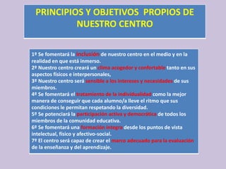 PRINCIPIOS Y OBJETIVOS PROPIOS DE
NUESTRO CENTRO
1º Se fomentará la inclusión de nuestro centro en el medio y en la
realidad en que está inmerso.
2º Nuestro centro creará un clima acogedor y confortable tanto en sus
aspectos físicos e interpersonales,
3º Nuestro centro será sensible a los intereses y necesidades de sus
miembros.
4º Se fomentará el tratamiento de la individualidad como la mejor
manera de conseguir que cada alumno/a lleve el ritmo que sus
condiciones le permitan respetando la diversidad.
5º Se potenciará la participación activa y democrática de todos los
miembros de la comunidad educativa.
6º Se fomentará una formación íntegra desde los puntos de vista
intelectual, físico y afectivo-social.
7º El centro será capaz de crear el marco adecuado para la evaluación
de la enseñanza y del aprendizaje.
 